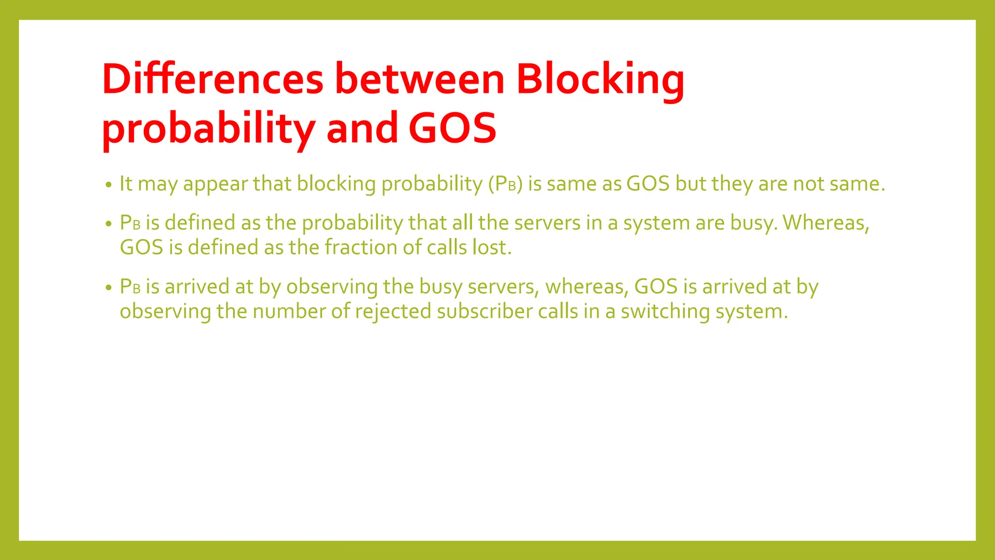 Differences between Blocking
probability and GOS
• It may appear that blocking probability (PB) is same as GOS but they are not same.
• PB is defined as the probability that all the servers in a system are busy.Whereas,
GOS is defined as the fraction of calls lost.
• PB is arrived at by observing the busy servers, whereas, GOS is arrived at by
observing the number of rejected subscriber calls in a switching system.
 