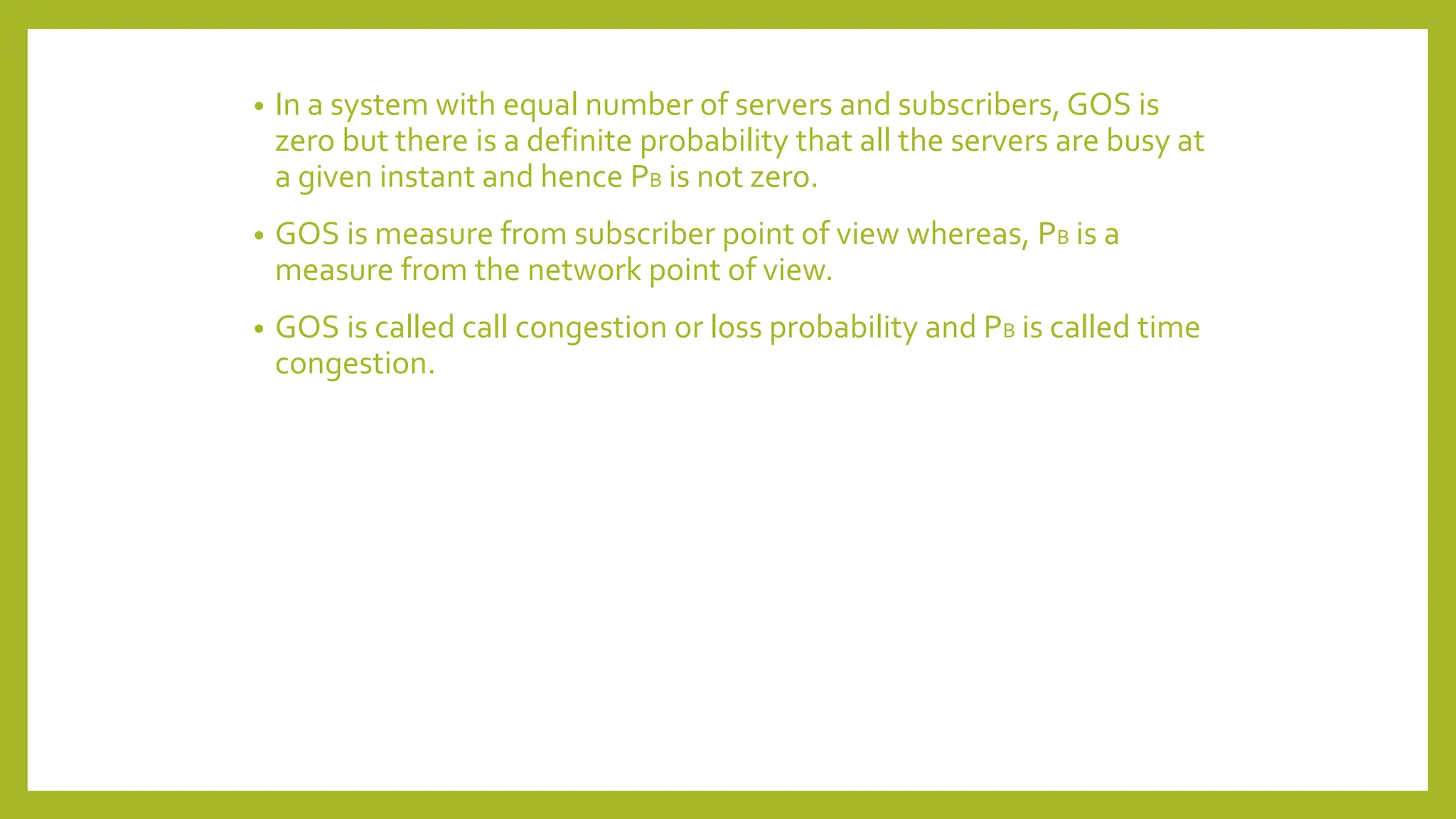 • In a system with equal number of servers and subscribers, GOS is
zero but there is a definite probability that all the servers are busy at
a given instant and hence PB is not zero.
• GOS is measure from subscriber point of view whereas, PB is a
measure from the network point of view.
• GOS is called call congestion or loss probability and PB is called time
congestion.
 