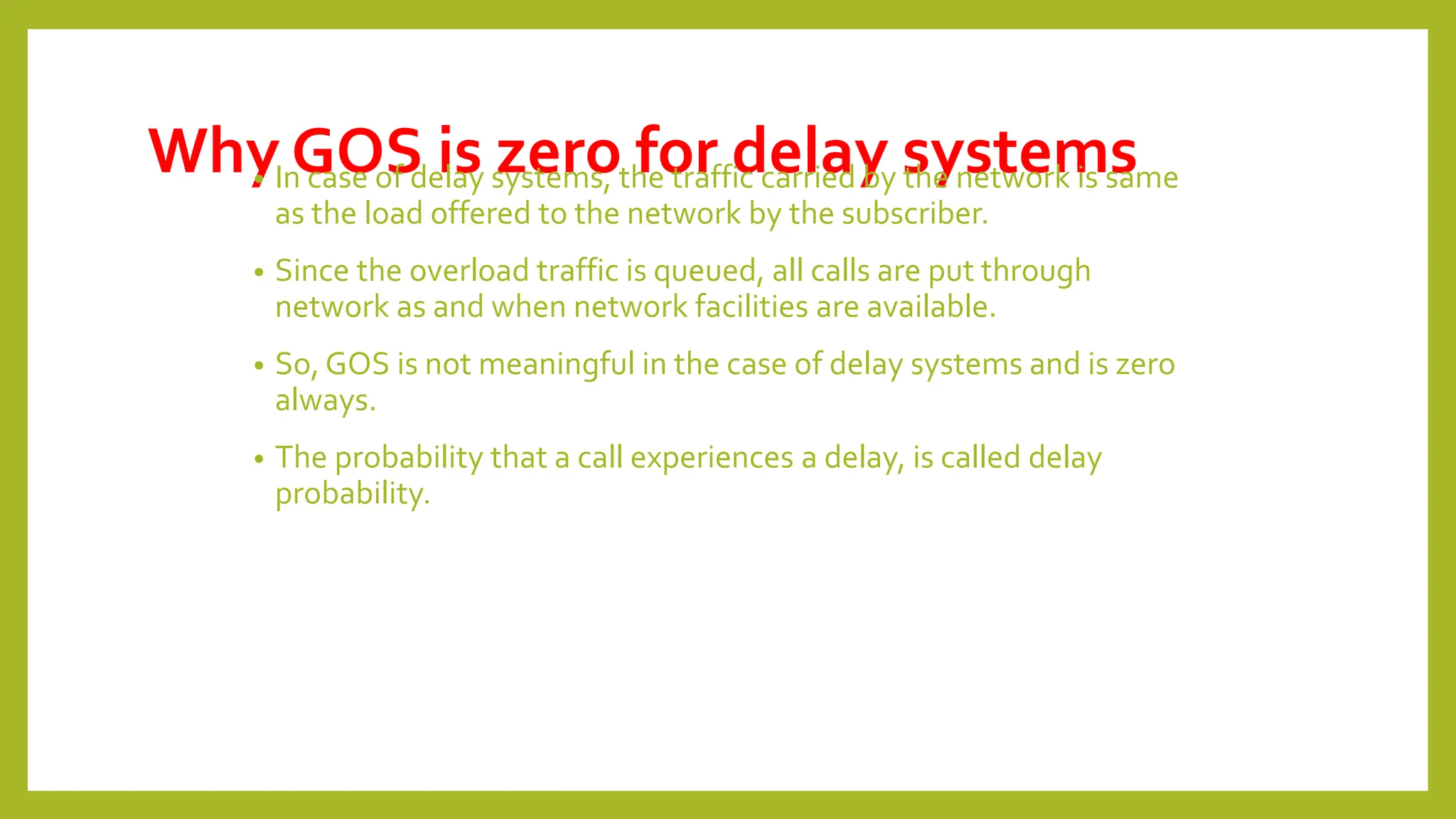 Why GOS is zero for delay systems
• In case of delay systems, the traffic carried by the network is same
as the load offered to the network by the subscriber.
• Since the overload traffic is queued, all calls are put through
network as and when network facilities are available.
• So, GOS is not meaningful in the case of delay systems and is zero
always.
• The probability that a call experiences a delay, is called delay
probability.
 