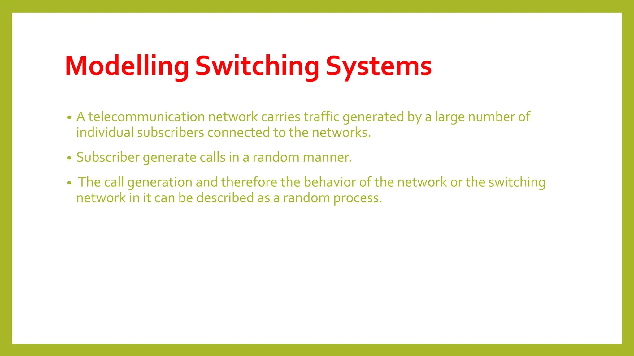 Modelling Switching Systems
• A telecommunication network carries traffic generated by a large number of
individual subscribers connected to the networks.
• Subscriber generate calls in a random manner.
• The call generation and therefore the behavior of the network or the switching
network in it can be described as a random process.
 