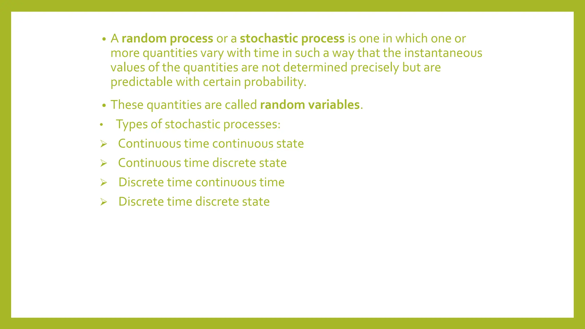 • A random process or a stochastic process is one in which one or
more quantities vary with time in such a way that the instantaneous
values of the quantities are not determined precisely but are
predictable with certain probability.
• These quantities are called random variables.
• Types of stochastic processes:
 Continuous time continuous state
 Continuous time discrete state
 Discrete time continuous time
 Discrete time discrete state
 