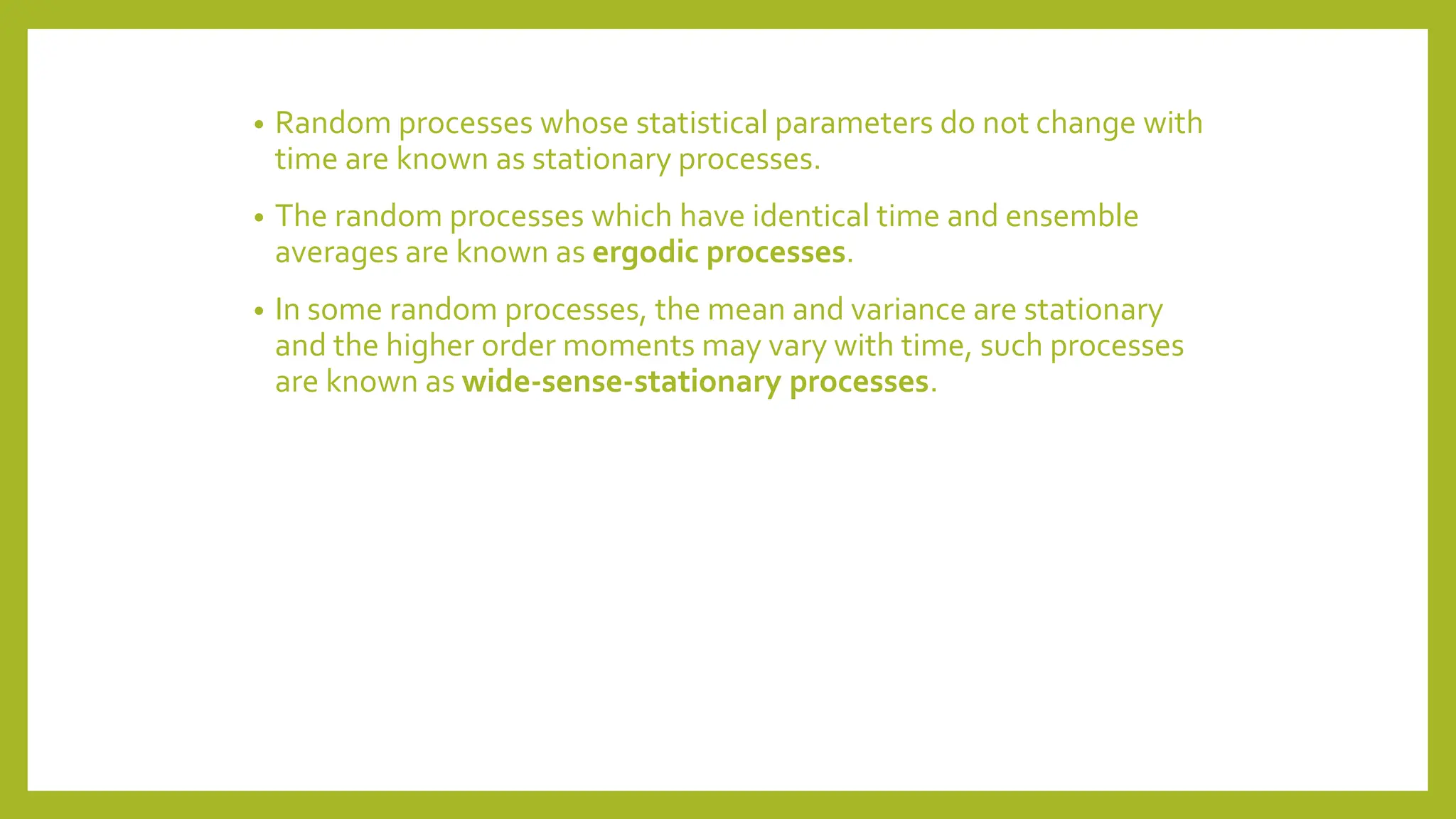 • Random processes whose statistical parameters do not change with
time are known as stationary processes.
• The random processes which have identical time and ensemble
averages are known as ergodic processes.
• In some random processes, the mean and variance are stationary
and the higher order moments may vary with time, such processes
are known as wide-sense-stationary processes.
 