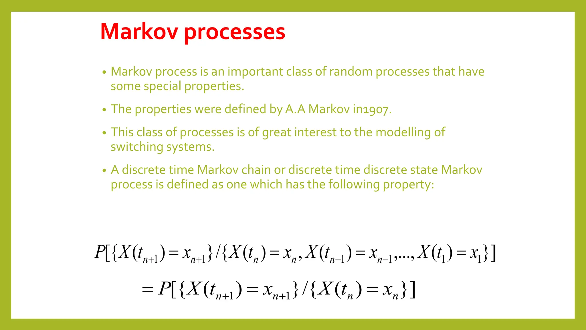 Markov processes
• Markov process is an important class of random processes that have
some special properties.
• The properties were defined by A.A Markov in1907.
• This class of processes is of great interest to the modelling of
switching systems.
• A discrete time Markov chain or discrete time discrete state Markov
process is defined as one which has the following property:
}]
)
(
,...,
)
(
,
)
(
/{
}
)
(
[{ 1
1
1
1
1
1 x
t
X
x
t
X
x
t
X
x
t
X
P n
n
n
n
n
n 


 



}]
)
(
/{
}
)
(
[{ 1
1 n
n
n
n x
t
X
x
t
X
P 

 

 
