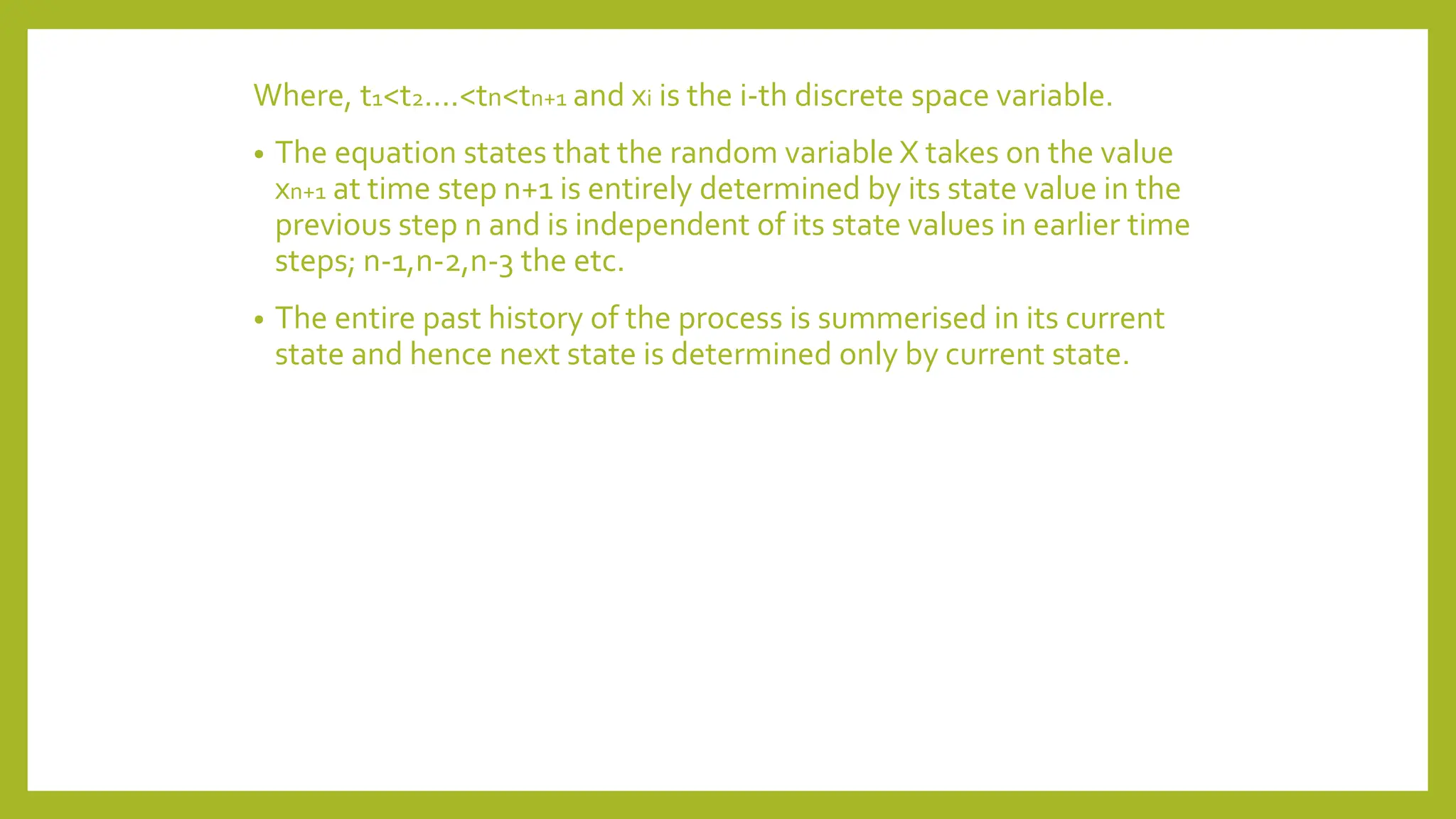 Where, t1<t2….<tn<tn+1 and xi is the i-th discrete space variable.
• The equation states that the random variable X takes on the value
xn+1 at time step n+1 is entirely determined by its state value in the
previous step n and is independent of its state values in earlier time
steps; n-1,n-2,n-3 the etc.
• The entire past history of the process is summerised in its current
state and hence next state is determined only by current state.
 