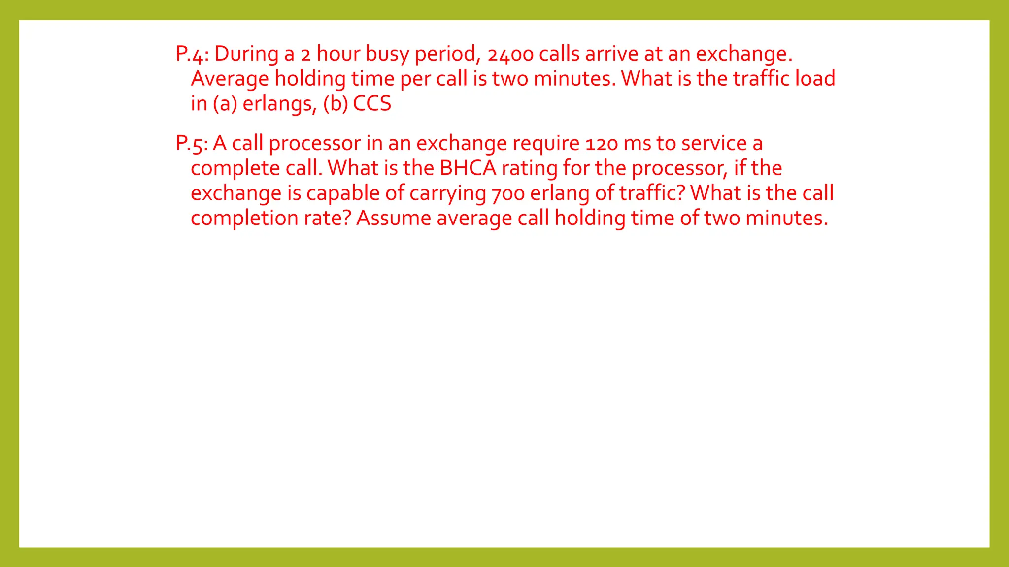 P.4: During a 2 hour busy period, 2400 calls arrive at an exchange.
Average holding time per call is two minutes. What is the traffic load
in (a) erlangs, (b) CCS
P.5:A call processor in an exchange require 120 ms to service a
complete call. What is the BHCA rating for the processor, if the
exchange is capable of carrying 700 erlang of traffic? What is the call
completion rate? Assume average call holding time of two minutes.
 