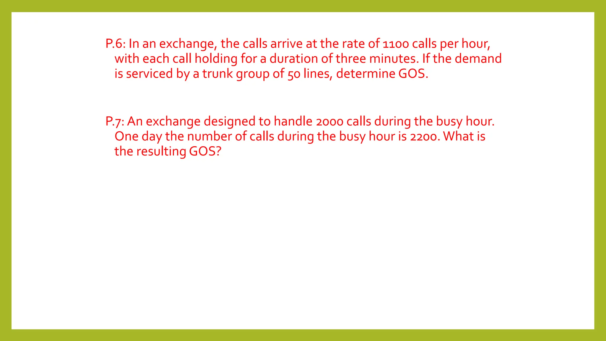 P.6: In an exchange, the calls arrive at the rate of 1100 calls per hour,
with each call holding for a duration of three minutes. If the demand
is serviced by a trunk group of 50 lines, determine GOS.
P.7: An exchange designed to handle 2000 calls during the busy hour.
One day the number of calls during the busy hour is 2200. What is
the resulting GOS?
 