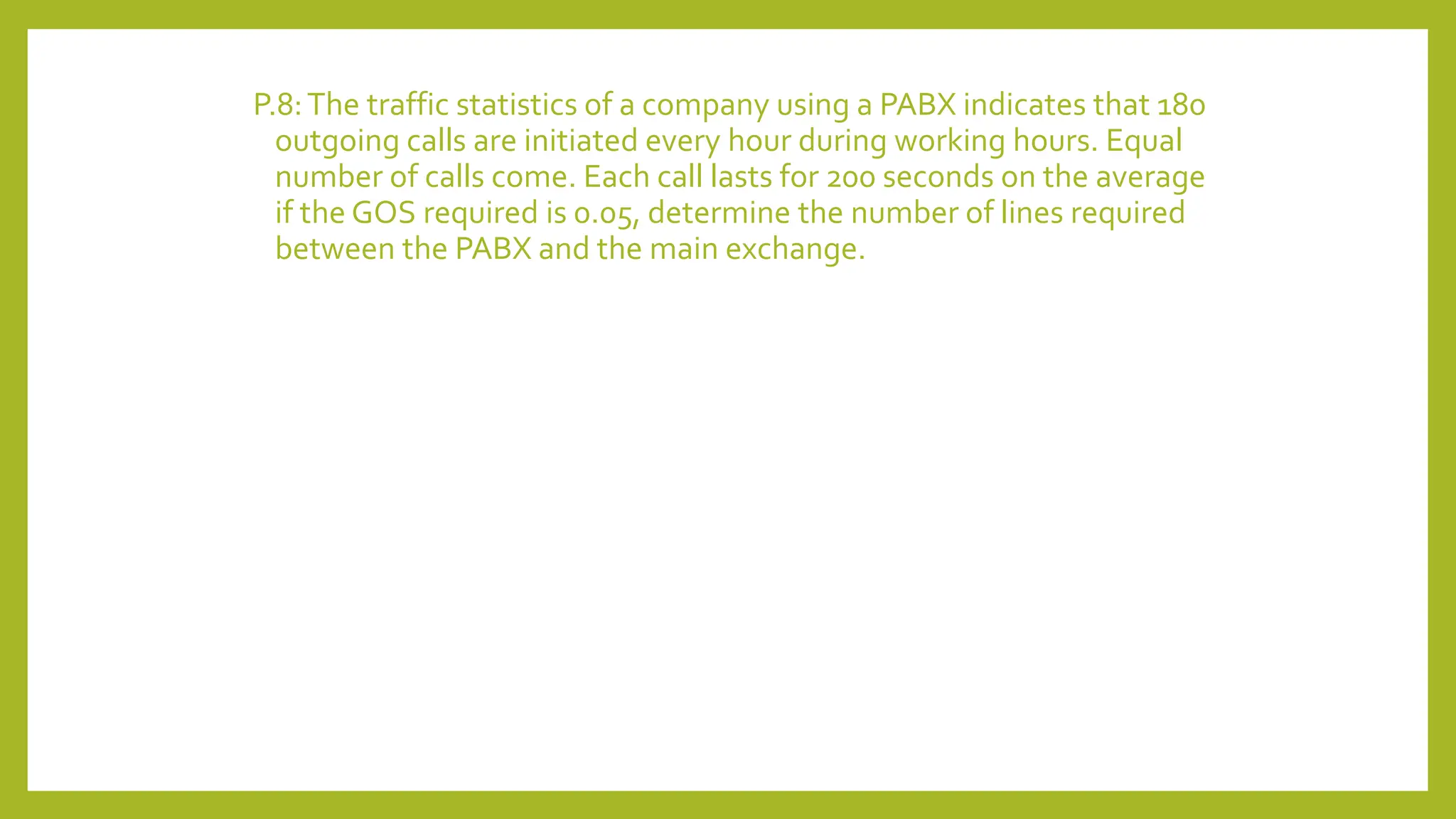 P.8:The traffic statistics of a company using a PABX indicates that 180
outgoing calls are initiated every hour during working hours. Equal
number of calls come. Each call lasts for 200 seconds on the average
if the GOS required is 0.05, determine the number of lines required
between the PABX and the main exchange.
 