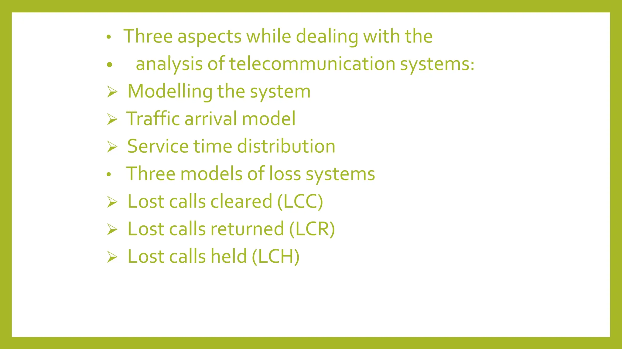 • Three aspects while dealing with the
• analysis of telecommunication systems:
 Modelling the system
 Traffic arrival model
 Service time distribution
• Three models of loss systems
 Lost calls cleared (LCC)
 Lost calls returned (LCR)
 Lost calls held (LCH)
 
