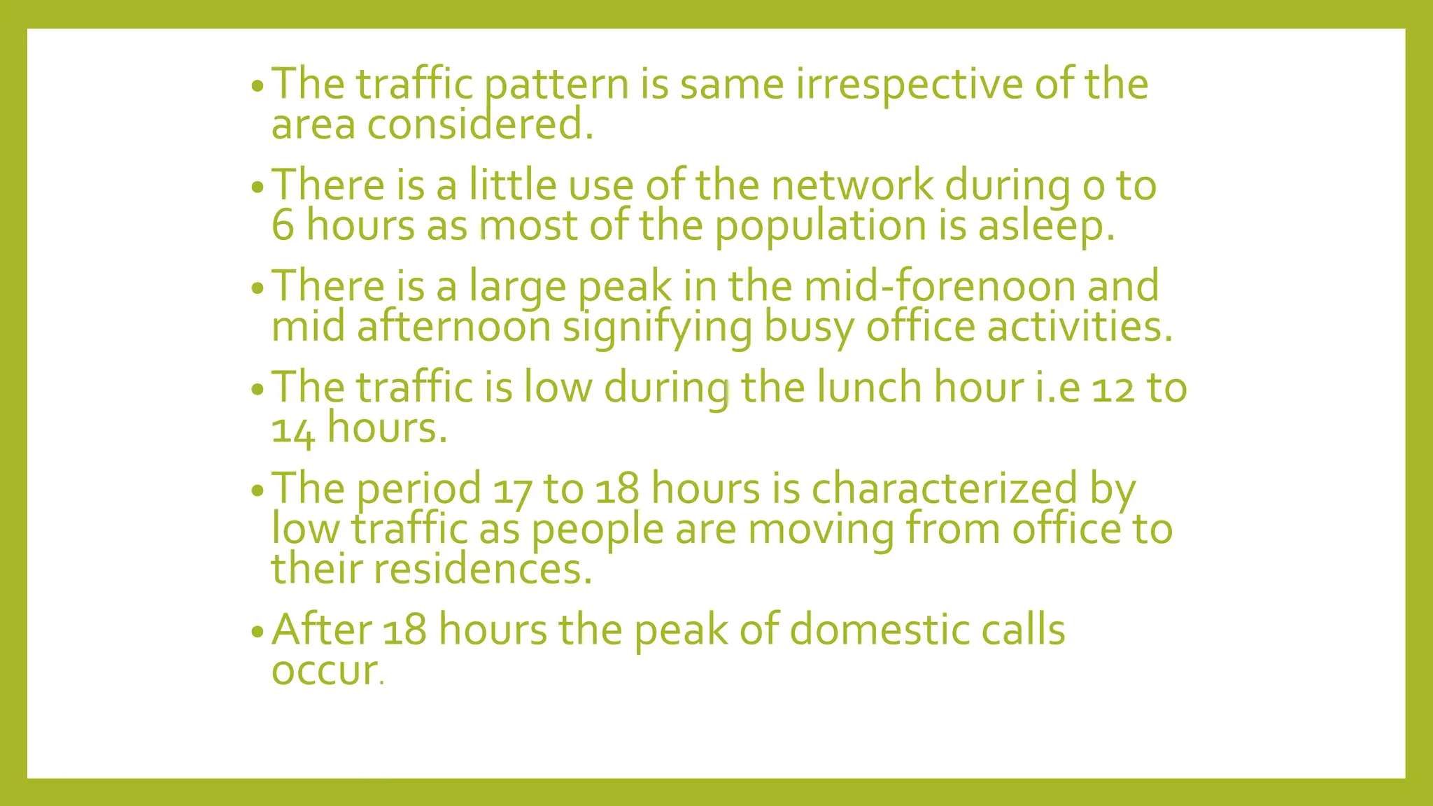 •The traffic pattern is same irrespective of the
area considered.
•There is a little use of the network during 0 to
6 hours as most of the population is asleep.
•There is a large peak in the mid-forenoon and
mid afternoon signifying busy office activities.
•The traffic is low during the lunch hour i.e 12 to
14 hours.
•The period 17 to 18 hours is characterized by
low traffic as people are moving from office to
their residences.
•After 18 hours the peak of domestic calls
occur.
 