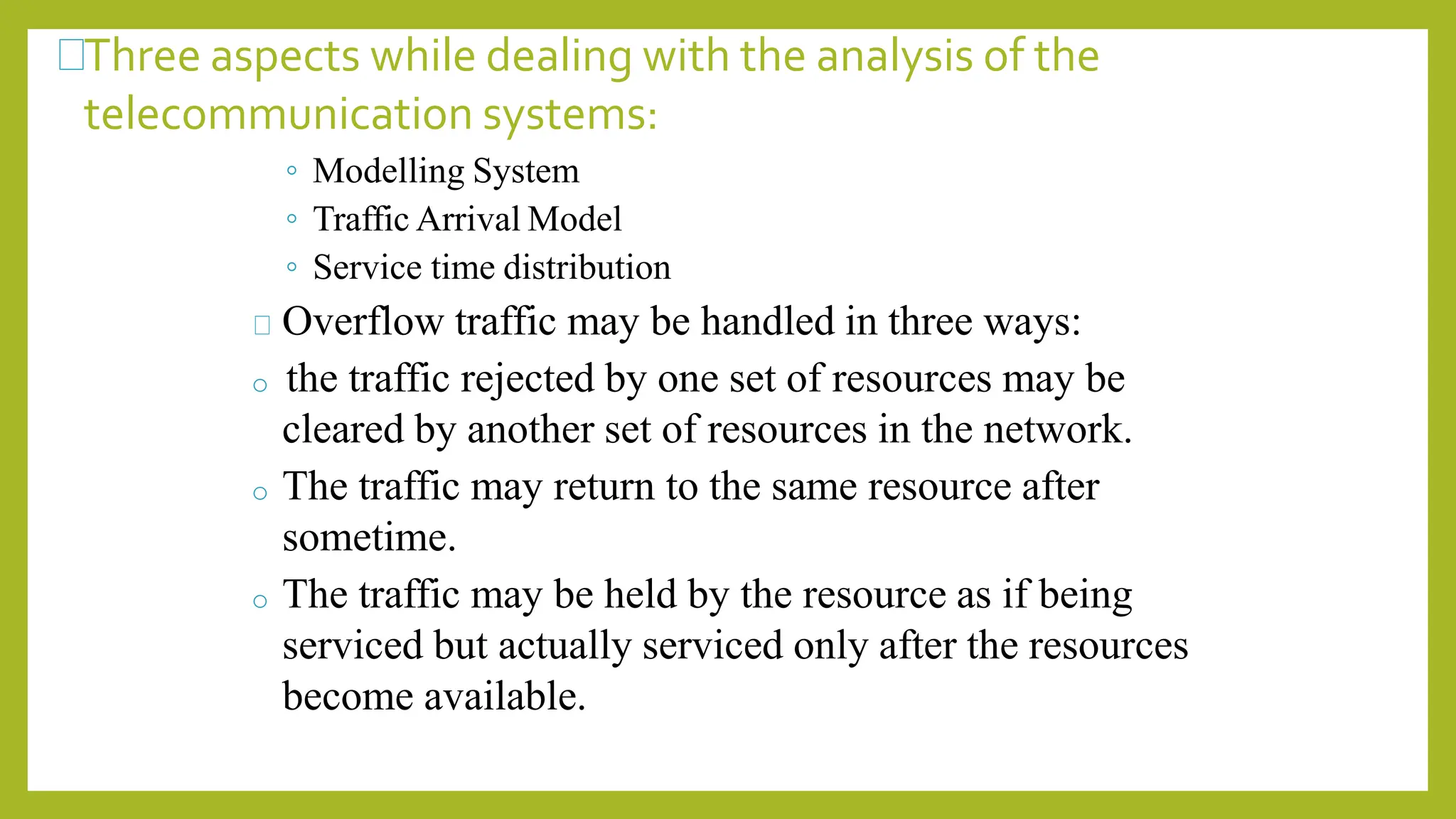Three aspects while dealing with the analysis of the
telecommunication systems:
◦ Modelling System
◦ Traffic Arrival Model
◦ Service time distribution
Overflow traffic may be handled in three ways:
o the traffic rejected by one set of resources may be
cleared by another set of resources in the network.
o The traffic may return to the same resource after
sometime.
o The traffic may be held by the resource as if being
serviced but actually serviced only after the resources
become available.
 