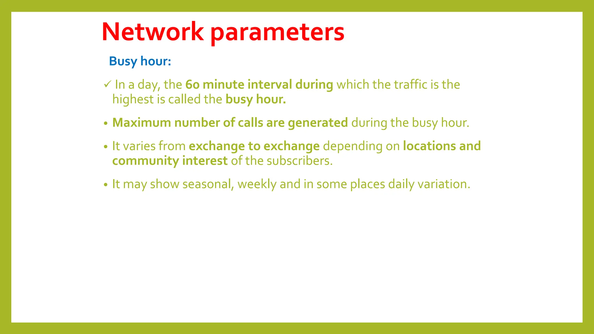 Network parameters
Busy hour:
 In a day, the 60 minute interval during which the traffic is the
highest is called the busy hour.
• Maximum number of calls are generated during the busy hour.
• It varies from exchange to exchange depending on locations and
community interest of the subscribers.
• It may show seasonal, weekly and in some places daily variation.
 