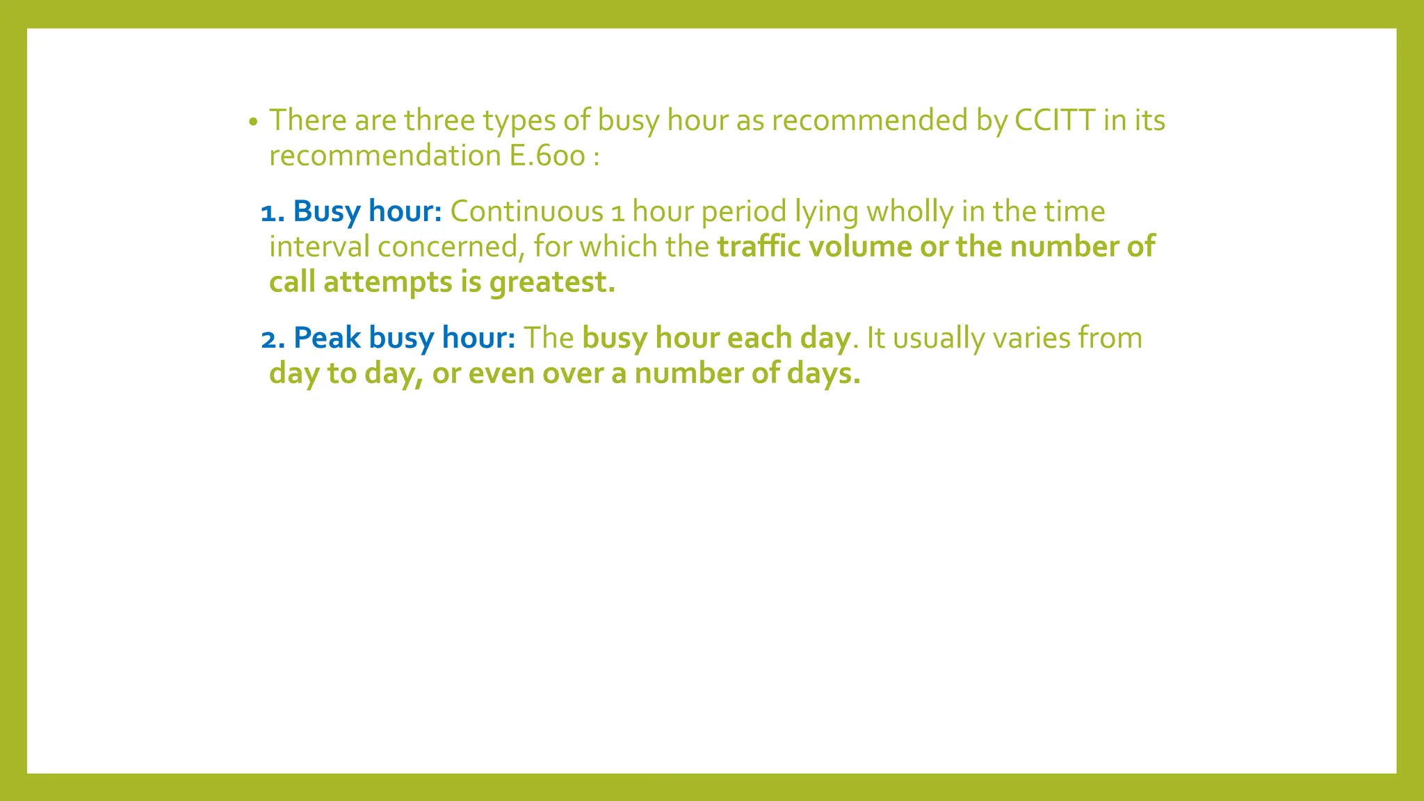 • There are three types of busy hour as recommended by CCITT in its
recommendation E.600 :
1. Busy hour: Continuous 1 hour period lying wholly in the time
interval concerned, for which the traffic volume or the number of
call attempts is greatest.
2. Peak busy hour: The busy hour each day. It usually varies from
day to day, or even over a number of days.
 