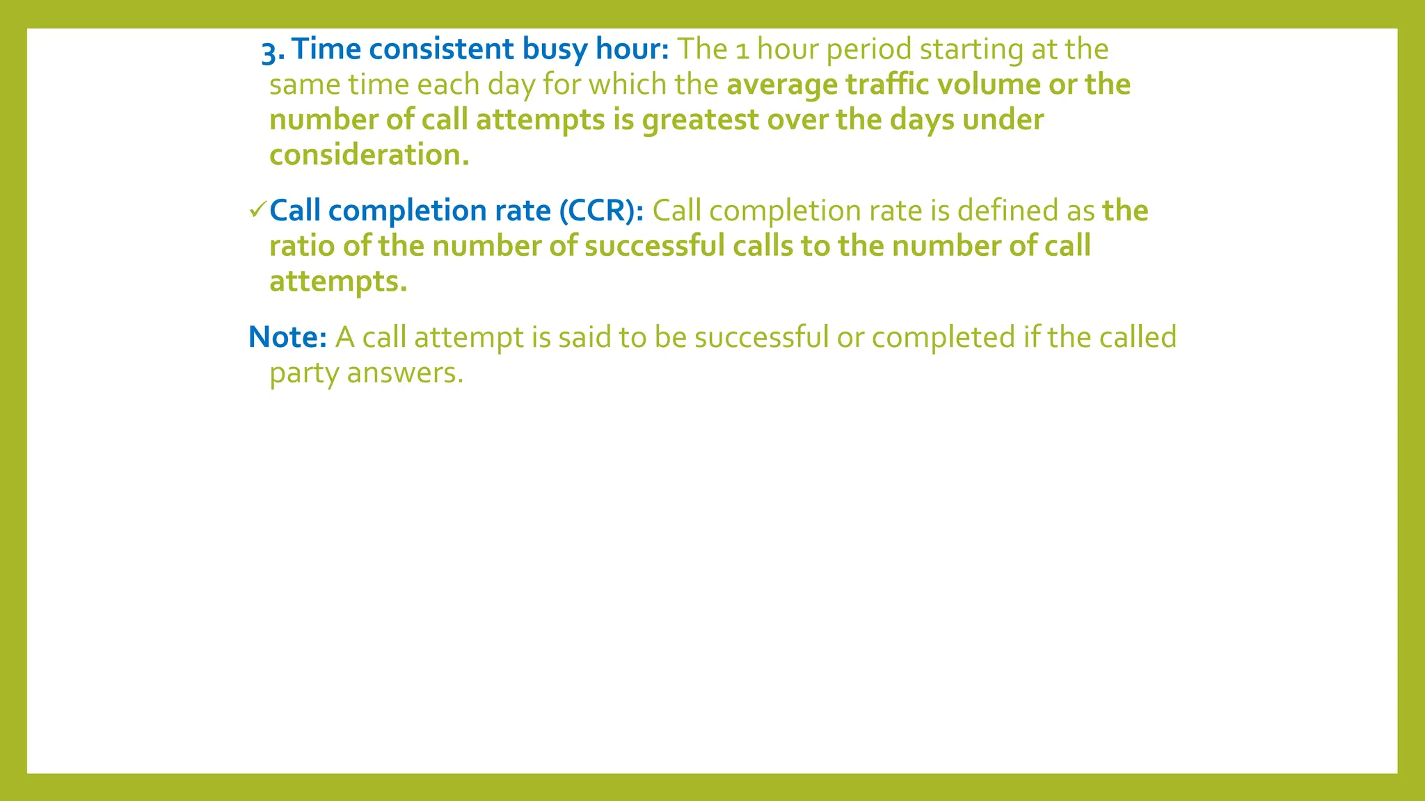 3.Time consistent busy hour: The 1 hour period starting at the
same time each day for which the average traffic volume or the
number of call attempts is greatest over the days under
consideration.
Call completion rate (CCR): Call completion rate is defined as the
ratio of the number of successful calls to the number of call
attempts.
Note: A call attempt is said to be successful or completed if the called
party answers.
 