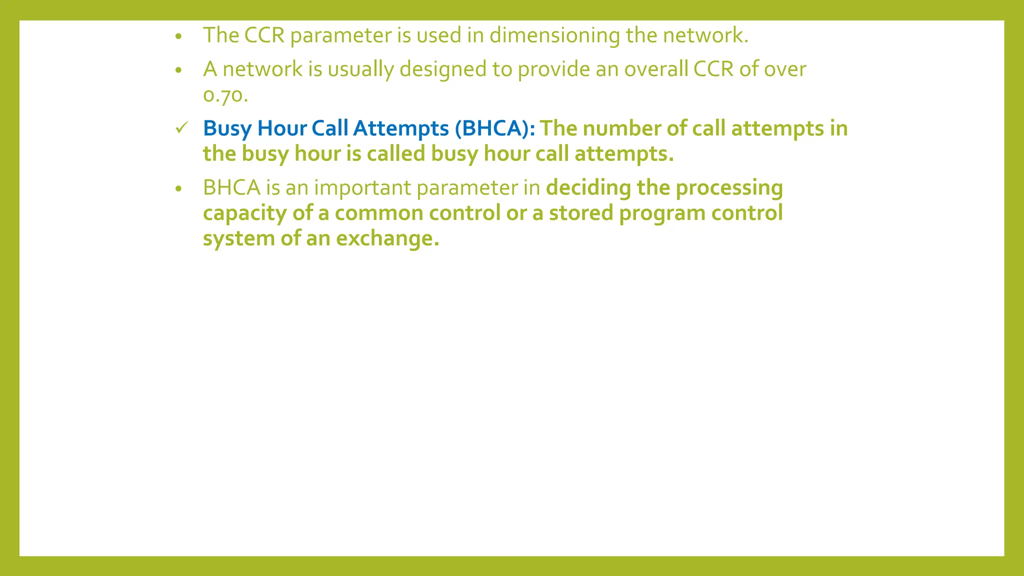 • The CCR parameter is used in dimensioning the network.
• A network is usually designed to provide an overall CCR of over
0.70.
 Busy Hour Call Attempts (BHCA): The number of call attempts in
the busy hour is called busy hour call attempts.
• BHCA is an important parameter in deciding the processing
capacity of a common control or a stored program control
system of an exchange.
 