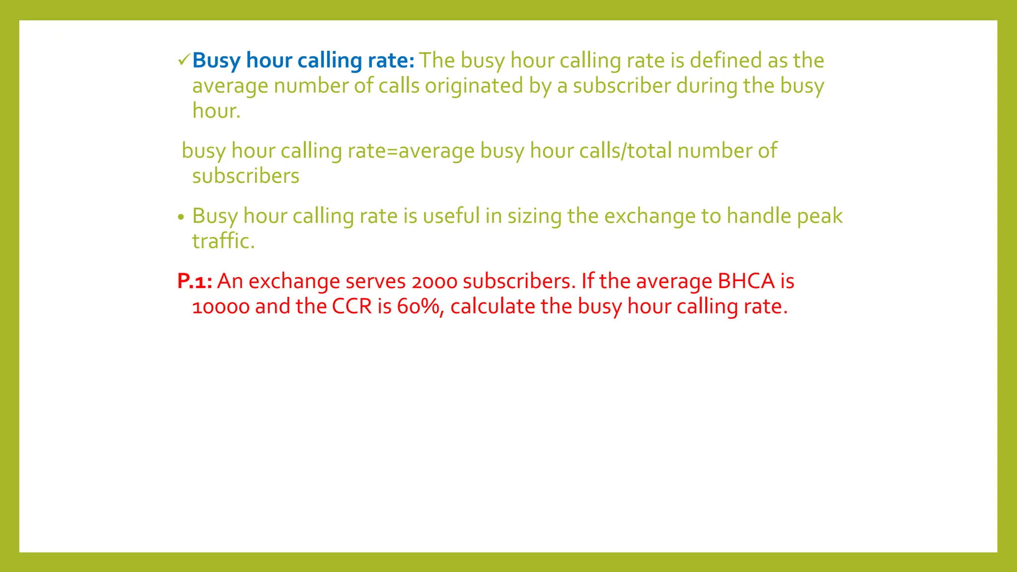 Busy hour calling rate:The busy hour calling rate is defined as the
average number of calls originated by a subscriber during the busy
hour.
busy hour calling rate=average busy hour calls/total number of
subscribers
• Busy hour calling rate is useful in sizing the exchange to handle peak
traffic.
P.1: An exchange serves 2000 subscribers. If the average BHCA is
10000 and the CCR is 60%, calculate the busy hour calling rate.
 