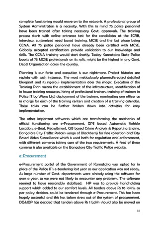 10
complete functioning would move on to the network. A professional group of
System Administrators is a necessity. With this in mind 75 police personnel
have been trained after taking necessary Govt. approvals. The training
process starts with online entrance test for the candidates at the SCRB,
interview, customized need based training, MCSE and the last phase being
CCNA. All 75 police personnel have already been certified with MCSE.
Globally accepted certifications provide validation to our knowledge and
skills. The CCNA training would start shortly. Today Karnataka State Police
boasts of 75 MCSE professionals on its rolls, might be the highest in any Govt.
Dept/ Organization across the country.
Planning is our forte and execution is our nightmare. Project histories are
replete with such instances. The most meticulously planned/created detailed
blueprint and its rigorous implementation does the magic. Execution of the
Training Plan means the establishment of the infrastructure, identification of
in house training resources, hiring of professional trainers, training of trainers in
Police IT by Wipro Ltd, deployment of the trainers, nominating one officer as
in charge for each of the training centers and creation of a training calendar.
These tasks can be further broken down into activities for easy
implementation.
The other important softwares which are transforming the mechanics of
official functioning are e-Procurement, GPS based Automatic Vehicle
Location, e-Beat, Recruitment, GIS based Crime Analysis & Reporting Engine,
Bangalore City Traffic Police’s usage of Blackberry for fine collection and City
Based Video Surveillance which is used both for regulation and enforcement,
with different cameras taking care of the two requirements. A feed of these
cameras is also available on the Bangalore City Traffic Police website.
e-Procurement
e-Procurement portal of the Government of Karnataka was opted for in
place of the Police IT’s e-tendering last year as our application was not ready.
As large number of Govt. departments were already using the software for
over a year, so we were not likely to encounter any problems. The software
seemed to have reasonably stabilized. HP was to provide handholding
support which added to our comfort levels. All tenders above Rs 10 lakhs, as
per policy decision, could be tendered through e-Procurement. This has been
hugely successful and this has taken stress out of the system of procurement.
DG&IGP has decided that tenders above Rs 1 Lakh should also be moved on
 
