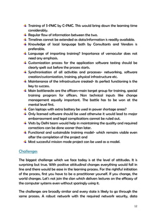 12
Training of S-PMC by C-PMC. This would bring down the learning time
considerably.
Regular flow of information between the two.
Timelines cannot be extended as data/information is readily available.
Knowledge of local language both by Consultants and Vendors is
preferable.
Language of imparting training? Importance of vernacular does not
need any emphasis.
Customization process for the application software testing should be
clearly spelt out before the process starts.
Synchronisation of all activities and processes- networking, software
creation/customization, training, physical infrastructure etc.
Maintenance of the infrastructure created- its perfect functioning is the
key to success.
Main bottlenecks are the officers-main target group for training, special
training program for officers. Non technical inputs like change
management equally important. The battle has to be won at the
mental level first.
Can laptops with extra battery be used in power shortage areas?
Only licensed software should be used otherwise it would lead to major
embarrassment and legal complications cannot be ruled out.
Visits by Delhi team would help in maintaining the quality and required
corrections can be done sooner than later.
Functional and sustainable training model- which remains viable even
after the completion of the project and
Most successful mission mode project can be used as a model.
Challenges
The biggest challenge which we face today is at the level of attitudes. It is
surprising but true. With positive attitudinal changes everything would fall in
line and there would be ease in the learning process. For the rightful initiation
of the process, first you have to be a practitioner yourself. If you change, the
world changes. Let’s not join the clan which delivers lectures on the efficacy of
the computer systems even without sparingly using it.
The challenges are broadly similar and every state is likely to go through the
same process. A robust network with the required network security, data
 