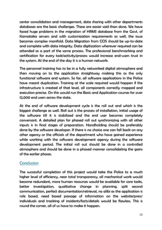 13
center consolidation and management, data sharing with other departments
databases are the basic challenges. These are easier said than done. We have
faced huge problems in the migration of HRMS database from the Govt. of
Karnataka servers and with customization requirements as well, the issue
becomes complex manifold. Data Migration from CCIS should be up-to-date
and complete with data integrity. Data digitization wherever required can be
attended as a part of the same process. The professional benchmarking and
certification for every task/activity/process would increase end-users trust in
the system. At the end of the day it is a human network.
The personnel training has to be in a fully networked digital atmosphere and
then moving on to the application straightway making this as the only
functional software and system. So far, all software applications in the Police
have meant duplication. Training at the scale required would happen if the
infrastructure is created of that level, all components correctly mapped and
execution precise. On this would run the Basic and Application courses for over
12,000 end users across the state.
At the end of software development cycle is the roll out and which is the
biggest challenge as well. Roll out is the process of installation, initial usage of
the software till it is stabilized and the end user becomes completely
conversant. A detailed plan for phased roll out synchronizing with all other
inputs is in final stages of preparation. Handholding should be preferably
done by the software developer. If there is no choice one can fall back on any
other agency or the officials of the department who have gained experience
while working with the software development agency during the software
development period. The initial roll out should be done in a controlled
atmosphere and should be done in a phased manner consolidating the gains
of the earlier phases.
Conclusion
The successful completion of this project would take the Police to a much
higher level of efficiency, near total transparency, all mechanical work would
become redundant, more human resources would be available for core tasks,
better investigation, qualitative change in planning, split second
communication, perfect documentation/retrieval, no alibi as the application is
role based, need based passage of information on the website/press/
individuals and tracking of incidents/facts/details would be flawless. This is
round the corner, all of us have to make it happen.
 