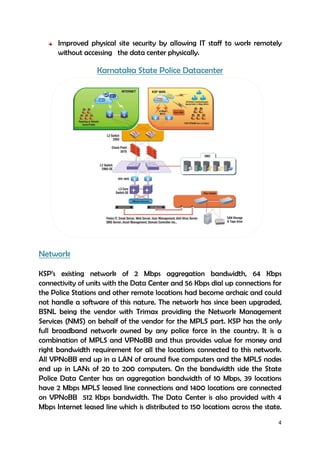 4
Improved physical site security by allowing IT staff to work remotely
without accessing the data center physically.
Karnataka State Police Datacenter
Network
KSP’s existing network of 2 Mbps aggregation bandwidth, 64 Kbps
connectivity of units with the Data Center and 56 Kbps dial up connections for
the Police Stations and other remote locations had become archaic and could
not handle a software of this nature. The network has since been upgraded,
BSNL being the vendor with Trimax providing the Network Management
Services (NMS) on behalf of the vendor for the MPLS part. KSP has the only
full broadband network owned by any police force in the country. It is a
combination of MPLS and VPNoBB and thus provides value for money and
right bandwidth requirement for all the locations connected to this network.
All VPNoBB end up in a LAN of around five computers and the MPLS nodes
end up in LANs of 20 to 200 computers. On the bandwidth side the State
Police Data Center has an aggregation bandwidth of 10 Mbps, 39 locations
have 2 Mbps MPLS leased line connections and 1400 locations are connected
on VPNoBB 512 Kbps bandwidth. The Data Center is also provided with 4
Mbps Internet leased line which is distributed to 150 locations across the state.
 