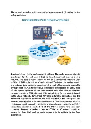 5
The general network is an intranet and no internet access is allowed as per the
policy guidelines.
Karnataka State Police Network Architecture
Karnataka State Police Network Architecture
A network is worth the performance it delivers. The performance’s ultimate
benchmark for the end users is that he should never feel that he is on a
network. The ease of work should be that of a standalone computer with
sufficient RAM for the nature of work assigned. To deliver this level of ease to
the end user, total control of the network is a must which can only be possible
through fixed IP. As it had negative commercial ramifications for BSNL, fixed
IP was agreed upon for all the 1400 locations only after series of long and
arduous discussions. BSNL dynamic IP by default is by far the biggest firewall
in the whole network. BSNL treats VPNoBB as landline connections and the
complaint registration, escalation and resolution follows the same path. This
system is unacceptable in such a critical network. Different systems of network
maintenance and complaint resolution is being discussed presently so that a
satisfactory solution is reached. 13 of the 1400 locations have not been
connected because of technical reasons, CDMA or 3G might provide an
answer to that. Full and complete network in its entirety is the final
destination.
VPNoBB
VPNoBB
 