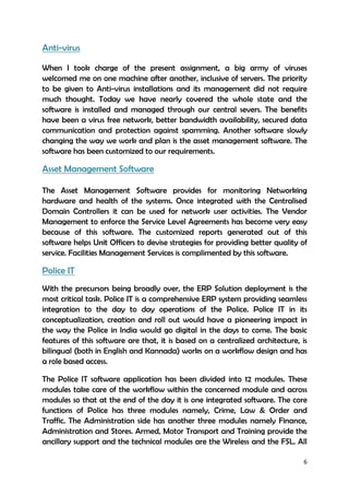 6
Anti-virus
When I took charge of the present assignment, a big army of viruses
welcomed me on one machine after another, inclusive of servers. The priority
to be given to Anti-virus installations and its management did not require
much thought. Today we have nearly covered the whole state and the
software is installed and managed through our central severs. The benefits
have been a virus free network, better bandwidth availability, secured data
communication and protection against spamming. Another software slowly
changing the way we work and plan is the asset management software. The
software has been customized to our requirements.
Asset Management Software
The Asset Management Software provides for monitoring Networking
hardware and health of the systems. Once integrated with the Centralised
Domain Controllers it can be used for network user activities. The Vendor
Management to enforce the Service Level Agreements has become very easy
because of this software. The customized reports generated out of this
software helps Unit Officers to devise strategies for providing better quality of
service. Facilities Management Services is complimented by this software.
Police IT
With the precursors being broadly over, the ERP Solution deployment is the
most critical task. Police IT is a comprehensive ERP system providing seamless
integration to the day to day operations of the Police. Police IT in its
conceptualization, creation and roll out would have a pioneering impact in
the way the Police in India would go digital in the days to come. The basic
features of this software are that, it is based on a centralized architecture, is
bilingual (both in English and Kannada) works on a workflow design and has
a role based access.
The Police IT software application has been divided into 12 modules. These
modules take care of the workflow within the concerned module and across
modules so that at the end of the day it is one integrated software. The core
functions of Police has three modules namely, Crime, Law & Order and
Traffic. The Administration side has another three modules namely Finance,
Administration and Stores. Armed, Motor Transport and Training provide the
ancillary support and the technical modules are the Wireless and the FSL. All
 