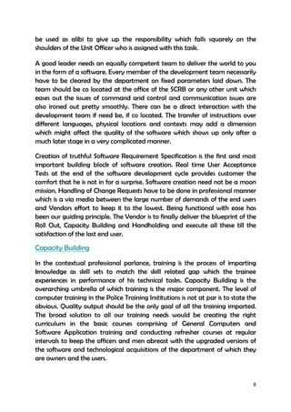 8
be used as alibi to give up the responsibility which falls squarely on the
shoulders of the Unit Officer who is assigned with this task.
A good leader needs an equally competent team to deliver the world to you
in the form of a software. Every member of the development team necessarily
have to be cleared by the department on fixed parameters laid down. The
team should be co located at the office of the SCRB or any other unit which
eases out the issues of command and control and communication issues are
also ironed out pretty smoothly. There can be a direct interaction with the
development team if need be, if co located. The transfer of instructions over
different languages, physical locations and contexts may add a dimension
which might affect the quality of the software which shows up only after a
much later stage in a very complicated manner.
Creation of truthful Software Requirement Specification is the first and most
important building block of software creation. Real time User Acceptance
Tests at the end of the software development cycle provides customer the
comfort that he is not in for a surprise. Software creation need not be a moon
mission. Handling of Change Requests have to be done in professional manner
which is a via media between the large number of demands of the end users
and Vendors effort to keep it to the lowest. Being functional with ease has
been our guiding principle. The Vendor is to finally deliver the blueprint of the
Roll Out, Capacity Building and Handholding and execute all these till the
satisfaction of the last end user.
Capacity Building
In the contextual professional parlance, training is the process of imparting
knowledge as skill sets to match the skill related gap which the trainee
experiences in performance of his technical tasks. Capacity Building is the
overarching umbrella of which training is the major component. The level of
computer training in the Police Training Institutions is not at par is to state the
obvious. Quality output should be the only goal of all the training imparted.
The broad solution to all our training needs would be creating the right
curriculum in the basic courses comprising of General Computers and
Software Application training and conducting refresher courses at regular
intervals to keep the officers and men abreast with the upgraded versions of
the software and technological acquisitions of the department of which they
are owners and the users.
 