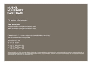 Für weitere Informationen:

Uwe Munzinger
um@musiolmunzingersasserath.com
www.musiolmunzingersasserath.com



Gesellschaft für umsetzungsorientierte Markenberatung
und Markenentwicklung mbH
Rosenstraße 18
D-10178 Berlin
T +49 30.7790777-70
F +49 30.7790777-99

Jede Verwertung der von Musiol Munzinger Sasserath Gesellschaft für umsetzungsorientierte Markenberatung und Markenentwicklung mbH erbrachten Präsentationsleistungen ist
ohne vorherige schriftliche Zustimmung des Unternehmens unzulässig. Dies gilt auch und gerade für Leistungen von Musiol Munzinger Sasserath, die nicht Gegenstand besonderer
gesetzlicher Rechte, insbesondere des Urheberrechts sind.
 