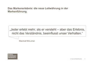 Das Markenerlebnis: die neue Leitwährung in der
Markenführung.




 „Jeder erlebt mehr, als er versteht – aber das Erlebnis,
   nicht das Verständnis, beeinflusst unser Verhalten.“

        Marshall McLuhan




                                                  3. Club der Markenfreunde   3
 
