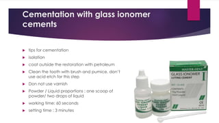 Cementation with glass ionomer
cements
 tips for cementation
 isolation
 coat outside the restoration with petroleum
 Clean the tooth with brush and pumice. don’t
use acid etch for this step
 Don not use varnish
 Powder / Liquid proportions : one scoop of
powder/ two drops of liquid
 working time: 60 seconds
 setting time : 3 minutes
 