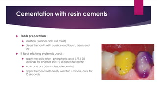 Cementation with resin cements
 Tooth preparation :
 isolation ( rubber dam is a must)
 clean the tooth with pumice and brush, clean and
dry
 if total etching system is used :
 apply the acid etch ( phosphoric acid 37% ) 30
seconds for enamel and 10 seconds for dentin
 wash and dry ( don’t dissipate dentin)
 apply the bond with brush, wait for 1 minute, cure for
20 seconds
 