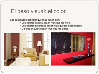 El peso visual: el color.Las cualidades del color que más pesan son:* Los colores cálidos pesan más que los fríos.* Los colores saturados pesan más que los desaturados.* Colores oscuros pesan más que los claros.