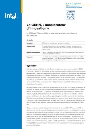 Étude de cas Gigabit Intel
                                                                         CERN, centre européen
                                                                         pour la recherche nucléaire




Le CERN, « accélérateur
d’innovation »
Le 10 Gigabit Ethernet d’Intel au service de la recherche en physique
des particules

En bref…

Structure                  CERN, centre européen pour la recherche nucléaire

Objectif final             Aménagement d’un environnement capable d’accepter la transmission et
                           l’analyse de plusieurs pétaoctets de données issues de son collisionneur de
                           hadrons (LHC).

Objectif intermédiaire     Parvenir à des débits cumulés de 10 Gbit/s sur réseau local, à l’aide de la tech-
                           nologie 10 Gigabit Ethernet d’Intel.

Résultats                  Une infrastructure pilote dégage de très hautes performances et une très forte
                           continuité de service. Il s’agit de résultats encourageants pour la mise en place
                           future de la grille de calcul globale du LHC.



Synthèse
Doté d’un acronyme hérité de l’ancien Conseil européen pour la recherche nucléaire, le CERN
a été fondé à Genève en 1954. Il s’agit du plus grand laboratoire mondial de recherche en physique
des particules. Il fédère ainsi quelque 6 500 scientifiques visiteurs, soit la moitié des spécialistes au
monde dans ce domaine, qui y étudient la structure de la matière et les origines de l’univers. Son
rôle est principalement de fournir à ces chercheurs les outils de leurs découvertes : accélérateurs
de particules qui propulsent celles-ci à des vitesses proches de celle de la lumière et détecteurs
qui les rendent visibles. Il emploie environ 3 000 personnes. Il se définit lui-même comme « un
accélérateur d’innovation ».

Le grand chantier actuel du CERN est la construction de ce qui sera le plus grand accélérateur de
particules au monde, un grand collisionneur de hadrons (Large Hadron Collider, LHC), qui devrait
être mis en service en 2007. Or le service informatique de cet organisme prévoit que les quatre
détecteurs géants, situés sur l’anneau de l’accélérateur et qui mesurent les collisions entre des
protons se déplaçant dans des directions opposées, généreront des volumes de données inouïs.
C’est parmi ces relevés que les physiciens espèrent trouver les traces de particules élémentaires
« exotiques », parmi lesquelles le boson de Higgs, dont certaines théories sur les origines de l’uni-
vers ont prédit qu’elles existaient, mais dont l’existence n’est pas encore scientifiquement prou-
vée.

Chaque année, ce seront ainsi jusqu’à 15 pétaoctets de données (15 x 1015) issues du LHC qui
déferleront sur sa grille de calcul reliant plusieurs centaines de centres informatiques d’universités
et de grands laboratoires de recherche dans le monde. Ces données seront collectées et achemi-
nées sur l’infrastructure LAN/WAN du CERN et c’est en prévision de cette énorme masse qu’en
collaboration étroite avec de grands intervenants du secteur informatique, a été mis en place en
2003 le CERN openlab. Le premier projet important de ce laboratoire a ainsi consisté en l’aména-
gement d’un environnement pilote, baptisé « CERN opencluster », à l’aide de la technologie réseau
10 Gigabit Ethernet, dont l’objectif était de confirmer la capacité de l’infrastructure à dégager les
performances voulues.
 