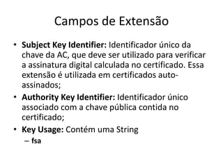 Campos de Extensão
• Subject Key Identifier: Identificador único da
  chave da AC, que deve ser utilizado para verificar
  a assinatura digital calculada no certificado. Essa
  extensão é utilizada em certificados auto-
  assinados;
• Authority Key Identifier: Identificador único
  associado com a chave pública contida no
  certificado;
• Key Usage: Contém uma String
   – fsa
 