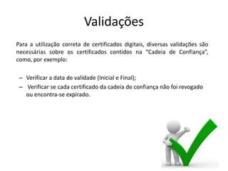 Validações
Para a utilização correta de certificados digitais, diversas validações são
necessárias sobre os certificados contidos na “Cadeia de Confiança”,
como, por exemplo:

 – Verificar a data de validade (Inicial e Final);
 – Verificar se cada certificado da cadeia de confiança não foi revogado
   ou encontra-se expirado.
 