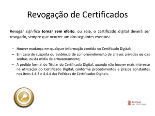 Revogação de Certificados
Revogar significa tornar sem efeito, ou seja, o certificado digital deverá ser
revogado, sempre que ocorrer um dos seguintes eventos:

 – Houver mudança em qualquer informação contida no Certificado Digital;
 – Em caso de suspeita ou evidência de comprometimento de chaves privadas ou das
   senhas, ou da mídia de armazenamento;
 – A pedido formal do Titular do Certificado Digital, quando não houver mais interesse
   na utilização do Certificado Digital, conforme procedimentos e prazos constantes
   nos itens 4.4.3 e 4.4.4 das Políticas de Certificados Digitais.
 