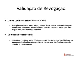 Validação de Revogação

• Online Certificate Status Protocol (OCSP)

    – Validação acontece de forma online, através de um serviço disponibilizado pela
      Autoridade Certificadora, cabe ao sistema apenas a criação da requisição OCSP
      perguntando pelo status do certificado.

• Certificate Revocation List

    – Validação acontece de forma Off-Line com base em um arquivo que é baixado da
      Autoridade Certificadora, cabe ao sistema verificar se o certificado em questão
      encontra-se neste arquivo.
 