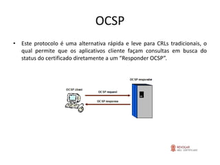 OCSP
• Este protocolo é uma alternativa rápida e leve para CRLs tradicionais, o
  qual permite que os aplicativos cliente façam consultas em busca do
  status do certificado diretamente a um “Responder OCSP”.
 