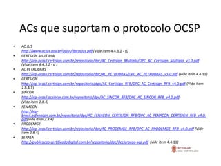 ACs que suportam o protocolo OCSP
•   AC JUS
    http://www.acjus.gov.br/acjus/dpcacjus.pdf (Vide item 4.4.3.2 - d)
•   CERTSIGN MULTIPLA
    http://icp-brasil.certisign.com.br/repositorio/dpc/AC_Certisign_Multipla/DPC_AC_Certisign_Multipla_v3.0.pdf
    (Vide item 4.4.3.2 - d )
•   AC PETROBRAS
    http://icp-brasil.certisign.com.br/repositorio/dpc/AC_PETROBRAS/DPC_AC_PETROBRAS_v5.0.pdf (Vide item 4.4.11)
•   CERTSIGN
    http://icp-brasil.certisign.com.br/repositorio/dpc/AC_Certisign_RFB/DPC_AC_Certisign_RFB_v4.0.pdf (Vide item
    2.8.4.1)
•   SINCOR
    http://icp-brasil.acsincor.com.br/repositorio/dpc/AC_SINCOR_RFB/DPC_AC_SINCOR_RFB_v4.0.pdf
    (Vide item 2.8.4)
•   FENACON
    http://icp-
    brasil.acfenacon.com.br/repositorio/dpc/AC_FENACON_CERTISIGN_RFB/DPC_AC_FENACON_CERTISIGN_RFB_v4.0.
    pdf(Vide item 2.8.4)
•   PRODEMGE
    http://icp-brasil.certisign.com.br/repositorio/dpc/AC_PRODEMGE_RFB/DPC_AC_PRODEMGE_RFB_v4.0.pdf (Vide
    item 2.8.4)
•   SERASA
    http://publicacao.certificadodigital.com.br/repositorio/dpc/declaracao-scd.pdf (vide item 4.4.11)
 