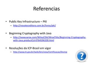 Referencias

• Public Key Infrastructure – PKI
   – http://novateceditora.com.br/livros/pki/


• Beginning Cryptography with Java
   – http://www.wrox.com/WileyCDA/WroxTitle/Beginning-Cryptography-
     with-Java.productCd-0764596330.html


• Resoluções da ICP-Brasil em vigor
   – http://www.iti.gov.br/twiki/bin/view/Certificacao/DocIcp
 