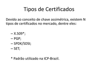 Tipos de Certificados
Devido ao conceito de chave assimétrica, existem N
tipos de certificados no mercado, dentre eles:

   – X.509*;
   – PGP;
   – SPDK/SDSI;
   – SET;

   * Padrão utilizado na ICP-Brazil.
 