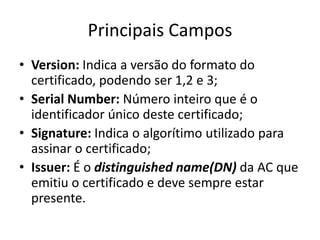 Principais Campos
• Version: Indica a versão do formato do
  certificado, podendo ser 1,2 e 3;
• Serial Number: Número inteiro que é o
  identificador único deste certificado;
• Signature: Indica o algorítimo utilizado para
  assinar o certificado;
• Issuer: É o distinguished name(DN) da AC que
  emitiu o certificado e deve sempre estar
  presente.
 