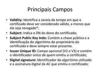 Principais Campos
• Validity: Identifica a Janela de tempo em que o
  certificado deve ser considerado válido, a menos que
  ele seja revogado*;
• Subject: Indica o DN do dono do certificado;
• Subject Public Key Indo: Contém a chave pública e a
  identificação do algoritimo do proprietário do
  certificado e deve sempre estar presente.
• Issuer Unique ID: Campo opcional (V2 e V3) e contém
  o identificador único de quem emitiu o certificado;
• Digital signature: Identificador do algoritimo utilizado
  e a assinatura digital da AC que emitiu o certificado;
 