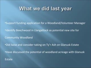 •Support funding application for a Woodland/Volunteer Manager

•Identify Beechwood in Llangattock as potential new site for

Community Woodland

•Did liaise and consider taking on Ty’r Ash on Glanusk Estate

•Have discussed the potential of woodland acreage with Glanusk

Estate
 