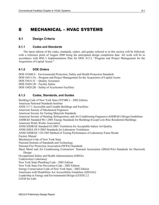 Conventional Facilities Chapter 6: HVAC Systems 6-1
NSLS-II Preliminary Design Report
6 MECHANICAL – HVAC SYSTEMS
6.1 Design Criteria
6.1.1 Codes and Standards
The latest edition of the codes, standards, orders, and guides referred to in this section will be followed,
with a reference point of August 2008 being the anticipated design completion date. All work will be in
accordance with BNL’s Implementation Plan for DOE 413.3, “Program and Project Management for the
Acquisition of Capital Assets.”
6.1.2 DOE Orders
DOE O5480.4 – Environmental Protection, Safety and Health Protection Standards
DOE O413.3A – Program and Project Management for the Acquisition of Capital Assets
DOE O414.1C – Quality Assurance
DOE O420.1B – Facility Safety
DOE O420.2B – Safety of Accelerator Facilities
6.1.3 Codes, Standards, and Guides
Building Code of New York State (NYSBC) – 2002 Edition
American National Standards Institute
ANSI 117.1 Accessible and Useable Buildings and Facilities
American Society of Mechanical Engineers
American Society for Testing Materials Standards
American Society of Heating, Refrigeration, and Air Conditioning Engineers (ASHRAE) Design Guidelines
ASHRAE Standard 90.1-2001 Energy Standards for Buildings Except Low-Rise Residential Buildings
American Water Works Association
ANSI/ASHRAE Standard 62-2001 Ventilation for Acceptable Indoor Air Quality
ANSI/AIHA Z9.5-2003 Standards for Laboratory Ventilation
ANSI/ASHRAE 110-1985 Method of Testing Performance of Laboratory Fume Hoods
Factory Mutual
Mechanical Code of New York State
National Institute of Standards and Technology
National Fire Protection Association (NFPA) Standards
Sheet Metal and Air Conditioning Contractors’ National Association (SMACNA) Standards for Ductwork
Design
Occupational Safety and Health Administration (OSHA)
Underwriters Laboratory
New York State Plumbing Code - 2002 Edition
New York State Fire Prevention Code - 2002 Edition
Energy Conservation Code of New York State - 2002 Edition
Americans with Disabilities Act Accessibility Guideline (ADAAG)
Leadership in Energy and Environmental Design (LEED) 2.2
LEED for Labs
 