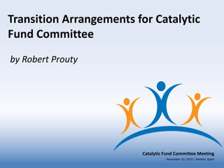 Transition Arrangements for Catalytic
Fund Committee
by Robert Prouty




                         Catalytic Fund Committee Meeting
                                   November 10, 2010 | Madrid, Spain
 