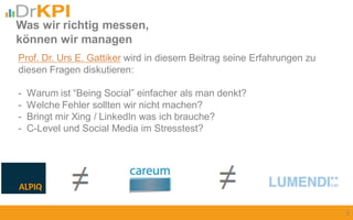Prof. Dr. Urs E. Gattiker wird in diesem Beitrag seine Erfahrungen zu
diesen Fragen diskutieren:
- Warum ist “Being Social” einfacher als man denkt?
- Welche Fehler sollten wir nicht machen?
- Bringt mir Xing / LinkedIn was ich brauche?
- C-Level und Social Media im Stresstest?
Was wir richtig messen,
können wir managen
2
 