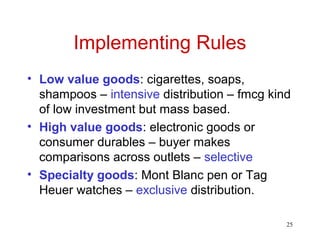 25
Implementing Rules
• Low value goods: cigarettes, soaps,
shampoos – intensive distribution – fmcg kind
of low investment but mass based.
• High value goods: electronic goods or
consumer durables – buyer makes
comparisons across outlets – selective
• Specialty goods: Mont Blanc pen or Tag
Heuer watches – exclusive distribution.
 