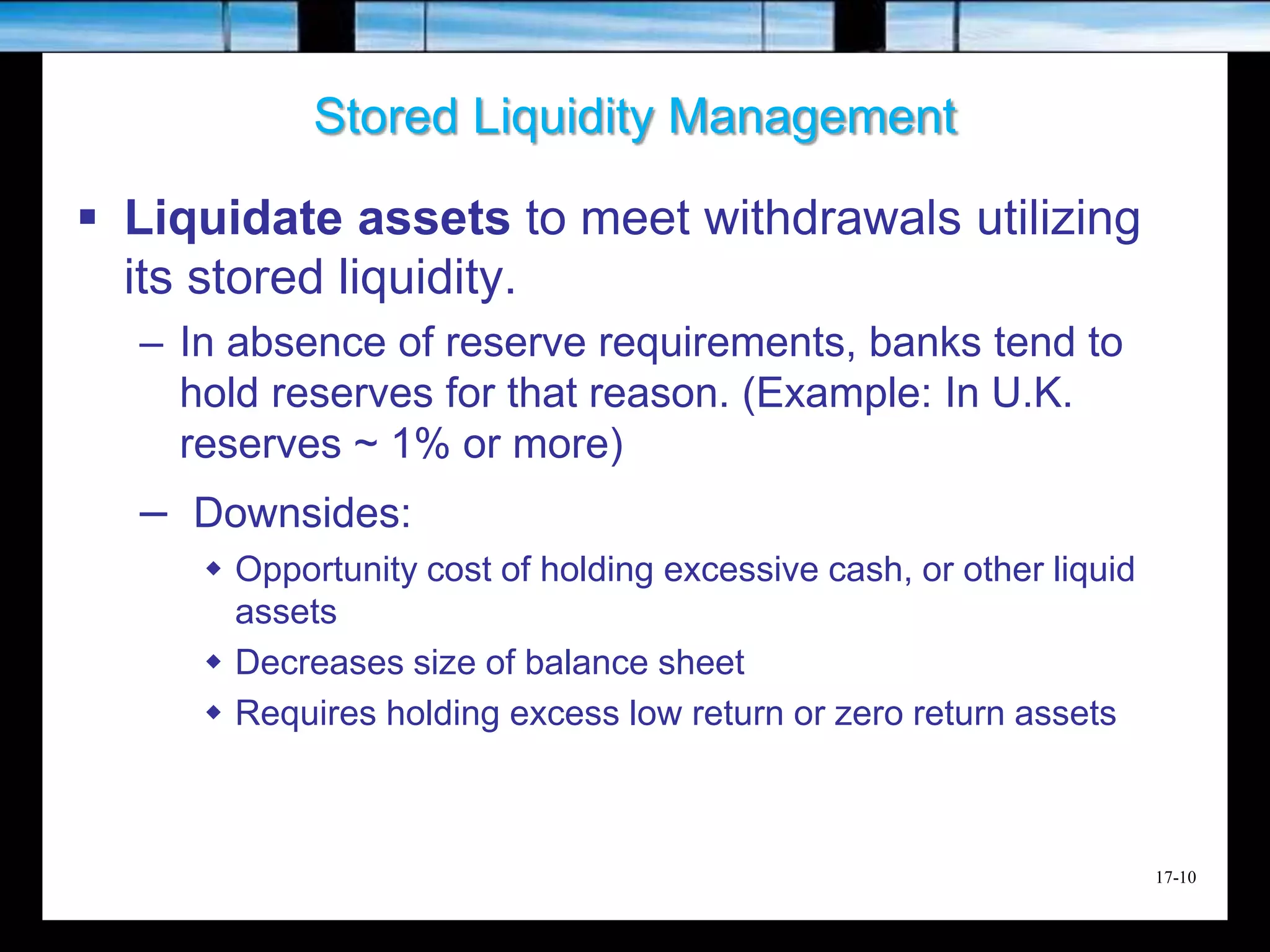 17-10
Stored Liquidity Management
 Liquidate assets to meet withdrawals utilizing
its stored liquidity.
– In absence of reserve requirements, banks tend to
hold reserves for that reason. (Example: In U.K.
reserves ~ 1% or more)
– Downsides:
 Opportunity cost of holding excessive cash, or other liquid
assets
 Decreases size of balance sheet
 Requires holding excess low return or zero return assets
 