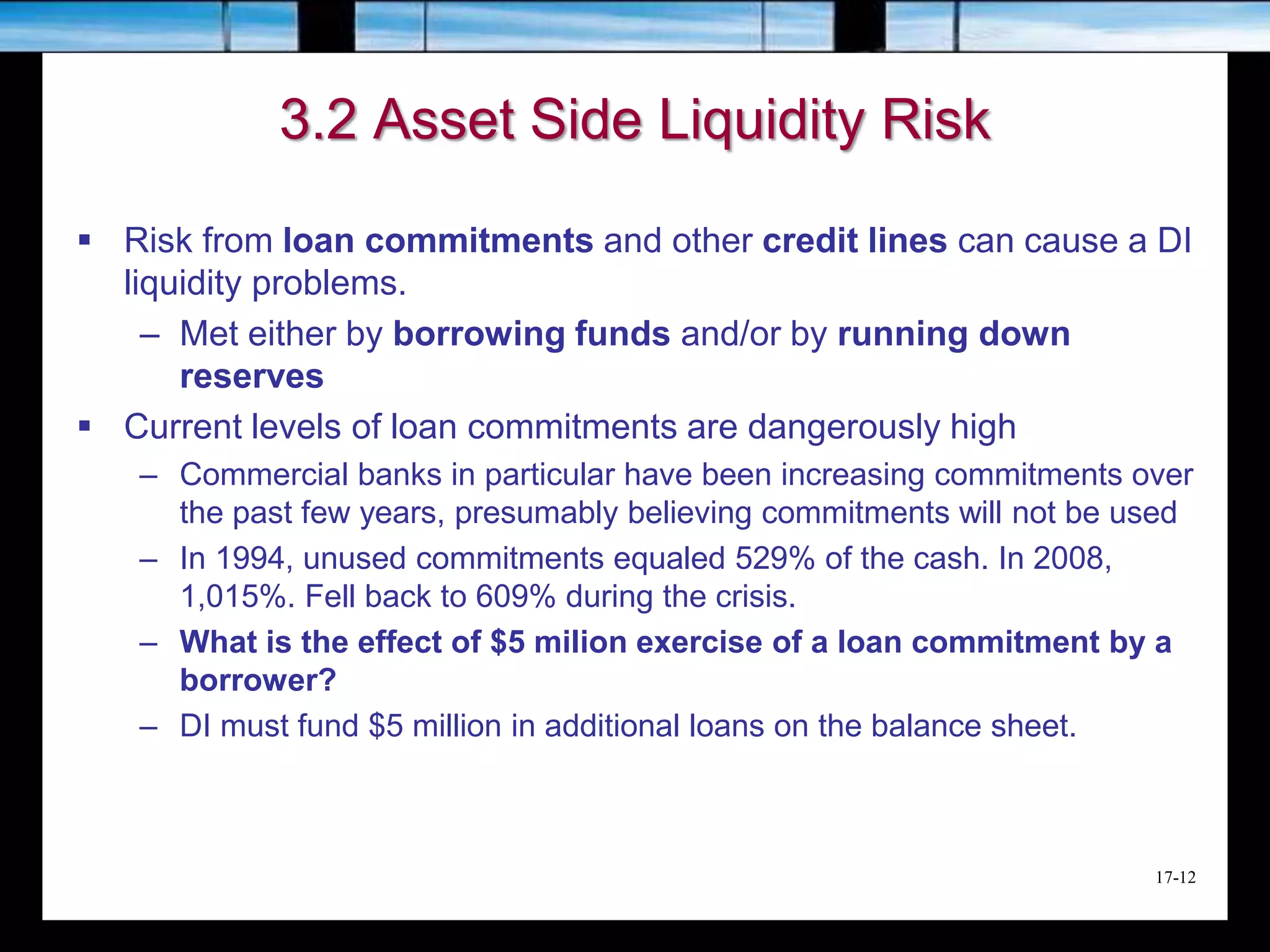17-12
3.2 Asset Side Liquidity Risk
 Risk from loan commitments and other credit lines can cause a DI
liquidity problems.
– Met either by borrowing funds and/or by running down
reserves
 Current levels of loan commitments are dangerously high
– Commercial banks in particular have been increasing commitments over
the past few years, presumably believing commitments will not be used
– In 1994, unused commitments equaled 529% of the cash. In 2008,
1,015%. Fell back to 609% during the crisis.
– What is the effect of $5 milion exercise of a loan commitment by a
borrower?
– DI must fund $5 million in additional loans on the balance sheet.
 