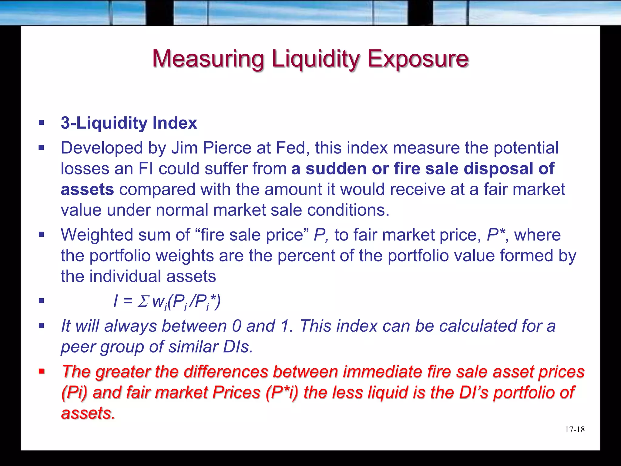 17-18
Measuring Liquidity Exposure
 3-Liquidity Index
 Developed by Jim Pierce at Fed, this index measure the potential
losses an FI could suffer from a sudden or fire sale disposal of
assets compared with the amount it would receive at a fair market
value under normal market sale conditions.
 Weighted sum of “fire sale price” P, to fair market price, P*, where
the portfolio weights are the percent of the portfolio value formed by
the individual assets
 I = S wi(Pi /Pi*)
 It will always between 0 and 1. This index can be calculated for a
peer group of similar DIs.
 The greater the differences between immediate fire sale asset prices
(Pi) and fair market Prices (P*i) the less liquid is the DI’s portfolio of
assets.
 